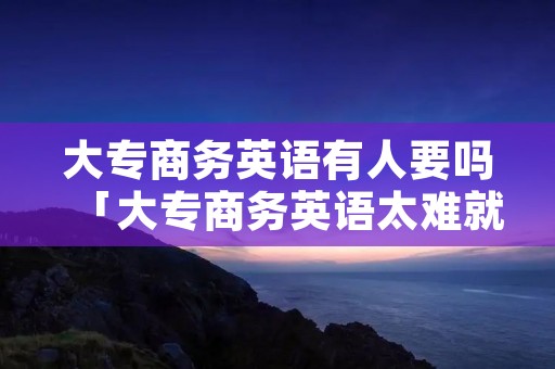 大专商务英语有人要吗「大专商务英语太难就业了」 大专商务英语有人要吗「大专商务英语太难就业了」