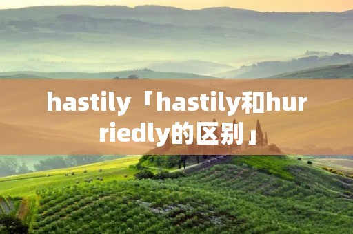 hastily「hastily和hurriedly的区别」 hastily「hastily和hurriedly的区别」