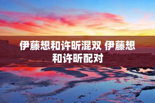 伊藤想和许昕混双 伊藤想和许昕配对 伊藤想和许昕混双 伊藤想和许昕配对