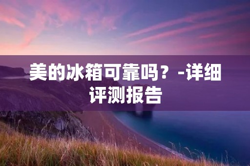 美的冰箱可靠吗?-详细评测报告 美的冰箱可靠吗?-详细评测报告