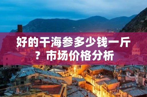 好的干海参多少钱一斤?市场价格分析