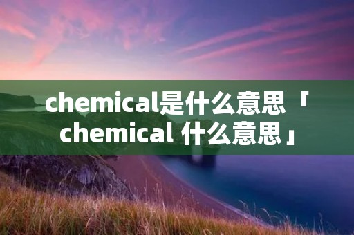 chemical是什么意思「chemical 什么意思」