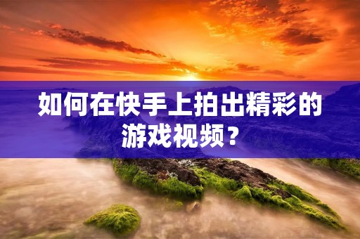 如何在快手上拍出精彩的游戏视频？