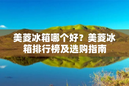 美菱冰箱哪个好?美菱冰箱排行榜及选购指南 美菱冰箱哪个好?美菱冰箱排行榜及选购指南