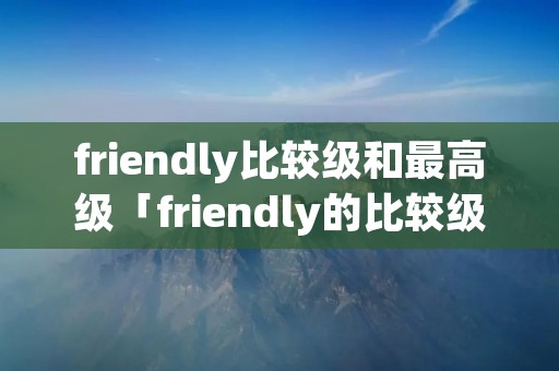 friendly比较级和最高级「friendly的比较级和最高级造句」