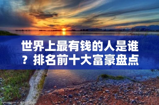 世界上最有钱的人是谁？排名前十大富豪盘点