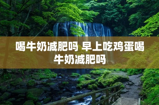 喝牛奶减肥吗 早上吃鸡蛋喝牛奶减肥吗 喝牛奶减肥吗 早上吃鸡蛋喝牛奶减肥吗