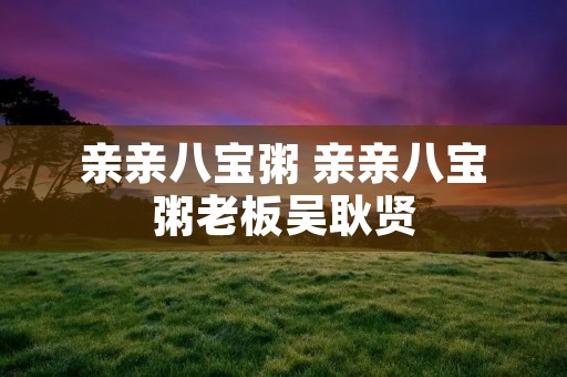 亲亲八宝粥 亲亲八宝粥老板吴耿贤 亲亲八宝粥 亲亲八宝粥老板吴耿贤