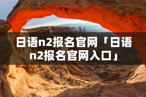 日语n2报名官网「日语n2报名官网入口」 日语n2报名官网「日语n2报名官网入口」