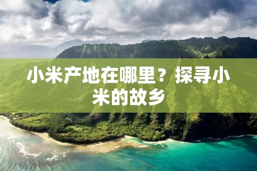小米产地在哪里？探寻小米的故乡