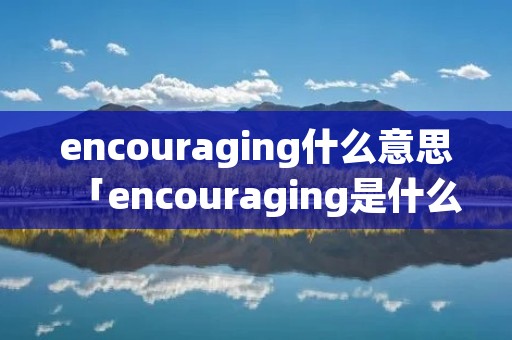 encouraging什么意思「encouraging是什么意思中文」 encouraging什么意思「encouraging是什么意思中文」