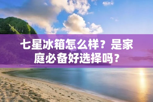 七星冰箱怎么样？是家庭必备好选择吗？