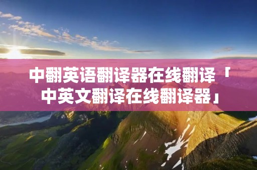 中翻英语翻译器在线翻译「中英文翻译在线翻译器」 中翻英语翻译器在线翻译「中英文翻译在线翻译器」