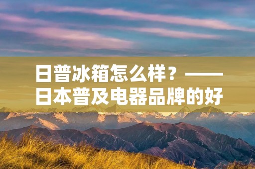 日普冰箱怎么样?——日本普及电器品牌的好评之选 日普冰箱怎么样?——日本普及电器品牌的好评之选