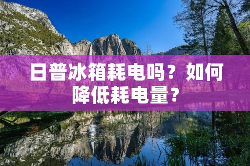 日普冰箱耗电吗?如何降低耗电量? 日普冰箱耗电吗?如何降低耗电量?