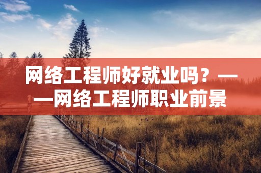 网络工程师好就业吗?——网络工程师职业前景分析 网络工程师好就业吗?——网络工程师职业前景分析