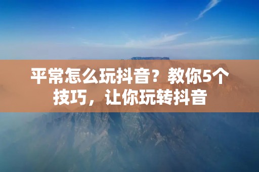 平常怎么玩抖音?教你5个技巧,让你玩转抖音 平常怎么玩抖音?教你5个技巧,让你玩转抖音