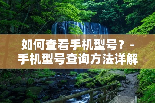 如何查看手机型号?-手机型号查询方法详解 如何查看手机型号?-手机型号查询方法详解