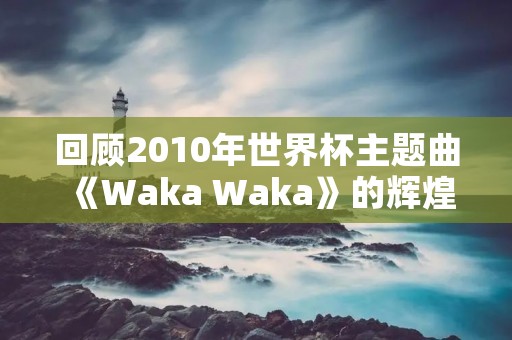 回顾2010年世界杯主题曲《Waka Waka》的辉煌历程