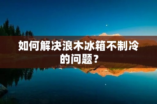 如何解决浪木冰箱不制冷的问题？