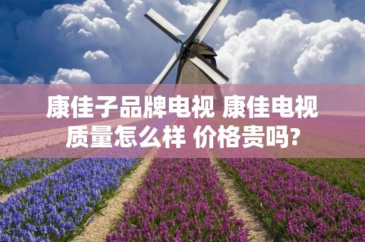 康佳子品牌电视 康佳电视质量怎么样 价格贵吗? 康佳子品牌电视 康佳电视质量怎么样 价格贵吗?