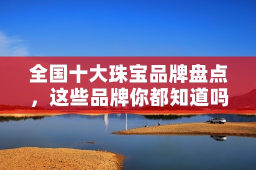 全国十大珠宝品牌盘点，这些品牌你都知道吗？