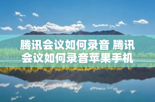 腾讯会议如何录音 腾讯会议如何录音苹果手机 腾讯会议如何录音 腾讯会议如何录音苹果手机