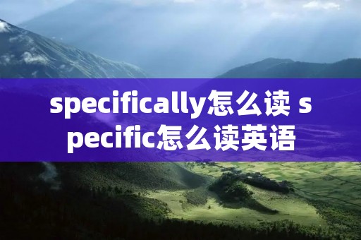 specifically怎么读 specific怎么读英语 specifically怎么读 specific怎么读英语