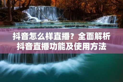 抖音怎么样直播?全面解析抖音直播功能及使用方法 抖音怎么样直播?全面解析抖音直播功能及使用方法