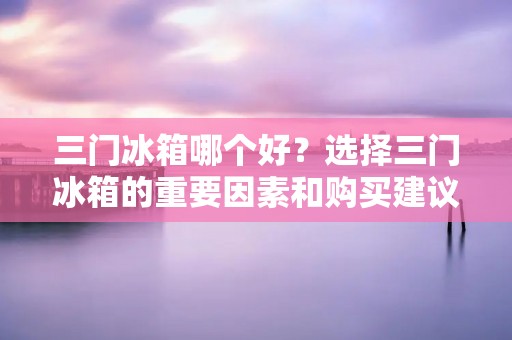 三门冰箱哪个好?选择三门冰箱的重要因素和购买建议