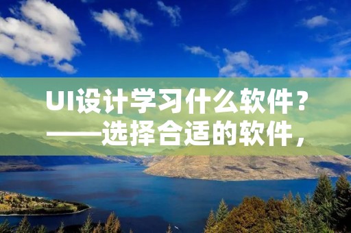 UI设计学习什么软件？——选择合适的软件，让你的UI设计更加精彩