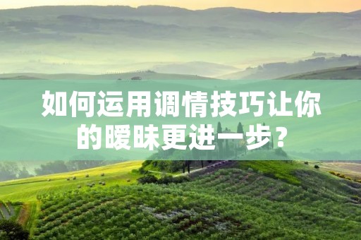 如何运用调情技巧让你的暧昧更进一步？
