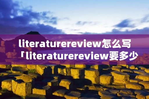 literaturereview怎么写「literaturereview要多少字」