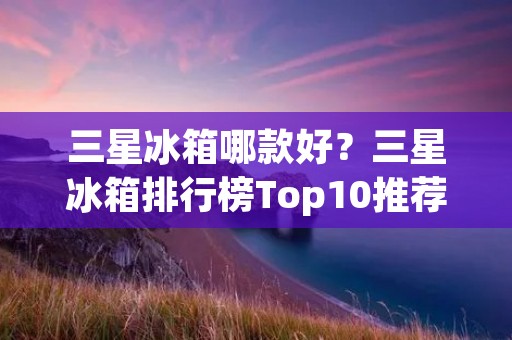三星冰箱哪款好?三星冰箱排行榜Top10推荐