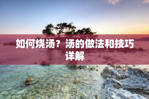 如何烧汤？汤的做法和技巧详解
