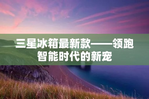三星冰箱最新款——领跑智能时代的新宠