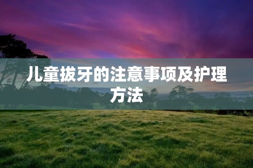 儿童拔牙的注意事项及护理方法 儿童拔牙的注意事项及护理方法
