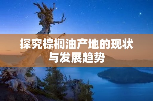探究棕榈油产地的现状与发展趋势
