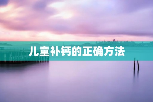 儿童补钙的正确方法 儿童补钙的正确方法