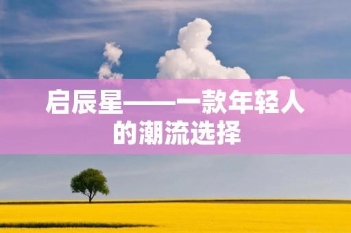 启辰星——一款年轻人的潮流选择 启辰星——一款年轻人的潮流选择