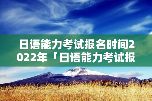 日语能力考试报名时间2022年「日语能力考试报名时间2022年级」 日语能力考试报名时间2022年「日语能力考试报名时间2022年级」