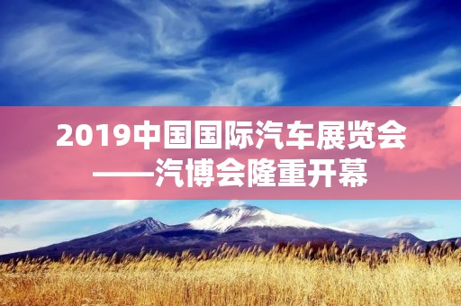 2019中国国际汽车展览会——汽博会隆重开幕 2019中国国际汽车展览会——汽博会隆重开幕