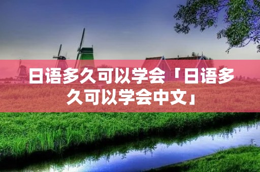 日语多久可以学会「日语多久可以学会中文」