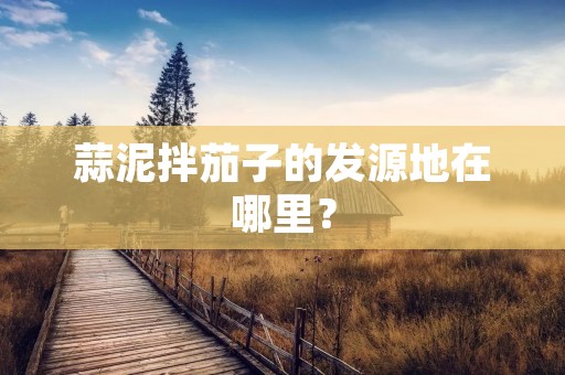 蒜泥拌茄子的发源地在哪里？