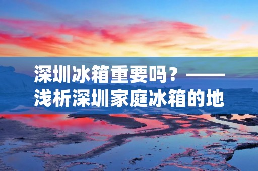 深圳冰箱重要吗?——浅析深圳家庭冰箱的地位与作用