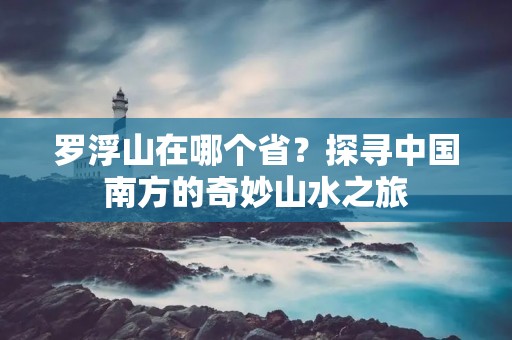 罗浮山在哪个省？探寻中国南方的奇妙山水之旅