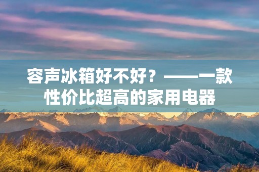 容声冰箱好不好?——一款性价比超高的家用电器 容声冰箱好不好?——一款性价比超高的家用电器