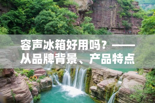 容声冰箱好用吗?——从品牌背景、产品特点、用户评价三方面来探讨 容声冰箱好用吗?——从品牌背景、产品特点、用户评价三方面来探讨