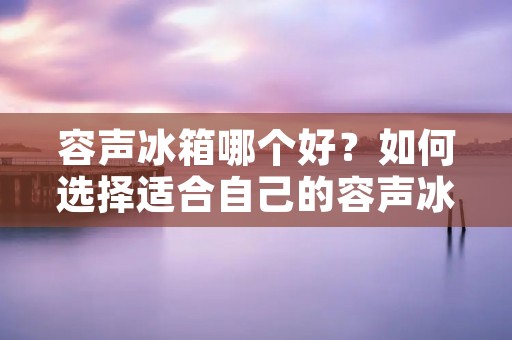 容声冰箱哪个好？如何选择适合自己的容声冰箱？