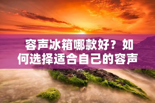 容声冰箱哪款好?如何选择适合自己的容声冰箱? 容声冰箱哪款好?如何选择适合自己的容声冰箱?